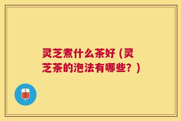 灵芝煮什么茶好 (灵芝茶的泡法有哪些?) 灵芝煮什么茶好 (灵芝茶的泡法有哪些?)