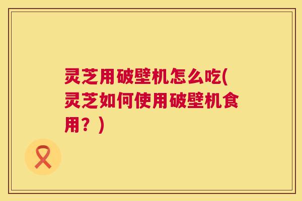 灵芝用破壁机怎么吃(灵芝如何使用破壁机食用？)