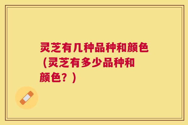灵芝有几种品种和颜色 (灵芝有多少品种和颜色？)