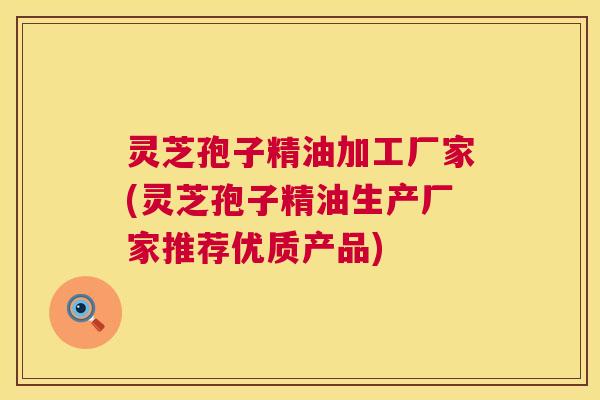 灵芝孢子精油加工厂家(灵芝孢子精油生产厂家推荐优质产品)