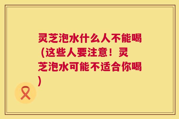 灵芝泡水什么人不能喝 (这些人要注意！灵芝泡水可能不适合你喝)