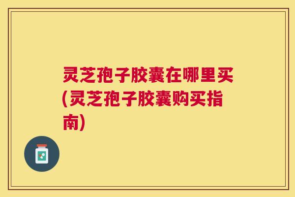 灵芝孢子胶囊在哪里买(灵芝孢子胶囊购买指南)