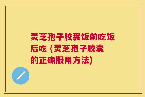 灵芝孢子胶囊饭前吃饭后吃 (灵芝孢子胶囊的正确服用方法)