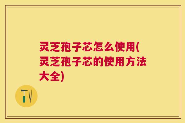 灵芝孢子芯怎么使用(灵芝孢子芯的使用方法大全)