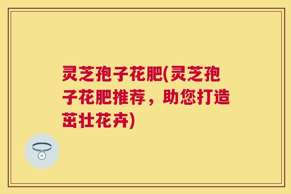 灵芝孢子花肥(灵芝孢子花肥推荐，助您打造茁壮花卉)