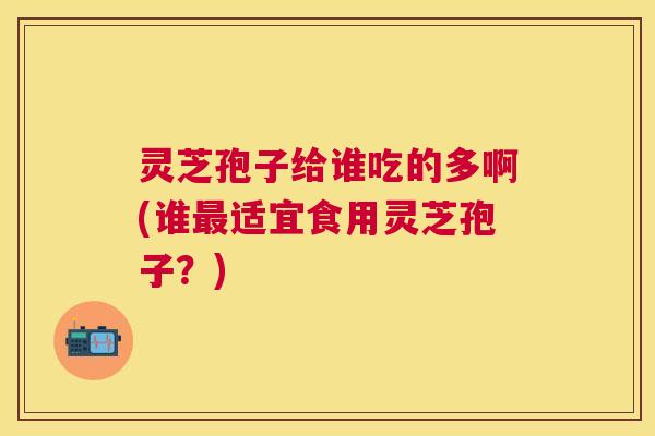 灵芝孢子给谁吃的多啊(谁适宜食用灵芝孢子？)