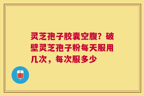 灵芝孢子胶囊空腹？破壁灵芝孢子粉每天服用几次，每次服多少