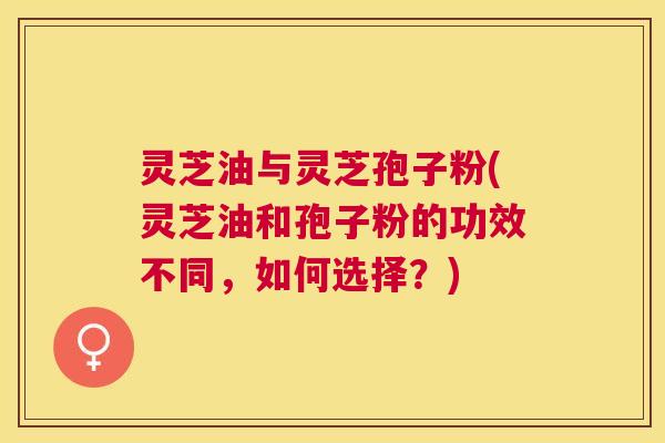 灵芝油与灵芝孢子粉(灵芝油和孢子粉的功效不同，如何选择？)