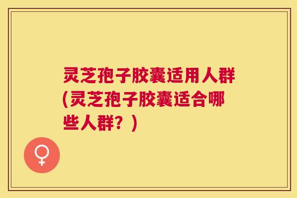 灵芝孢子胶囊适用人群(灵芝孢子胶囊适合哪些人群？)