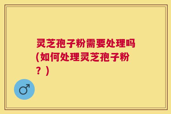 灵芝孢子粉需要处理吗(如何处理灵芝孢子粉？)