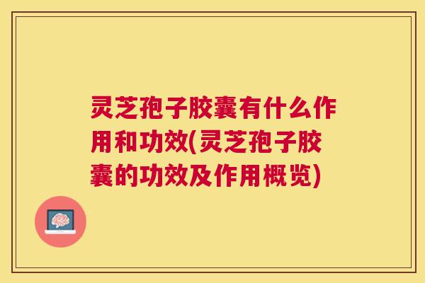 灵芝孢子胶囊有什么作用和功效(灵芝孢子胶囊的功效及作用概览)
