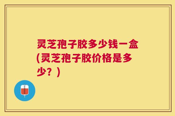 灵芝孢子胶多少钱一盒(灵芝孢子胶价格是多少？)
