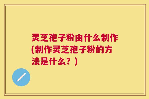 灵芝孢子粉由什么制作(制作灵芝孢子粉的方法是什么？)