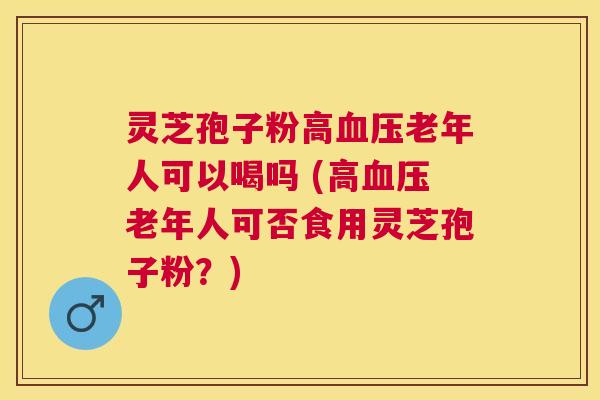 灵芝孢子粉高老年人可以喝吗 (高老年人可否食用灵芝孢子粉?) 灵芝孢子粉高老年人可以喝吗 (高老年人可否食用灵芝孢子粉?)