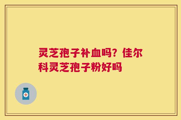 灵芝孢子补吗？佳尔科灵芝孢子粉好吗
