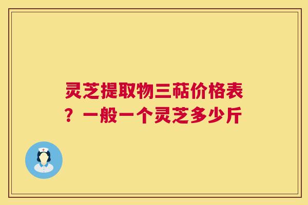 灵芝提取物三萜价格表?一般一个灵芝多少斤 灵芝提取物三萜价格表?一般一个灵芝多少斤