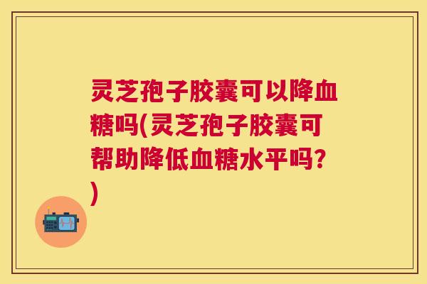 灵芝孢子胶囊可以降吗(灵芝孢子胶囊可帮助降低水平吗？)