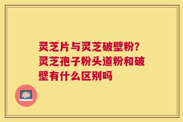 灵芝片与灵芝破壁粉?灵芝孢子粉头道粉和破壁有什么区别吗 灵芝片与灵芝破壁粉?灵芝孢子粉头道粉和破壁有什么区别吗