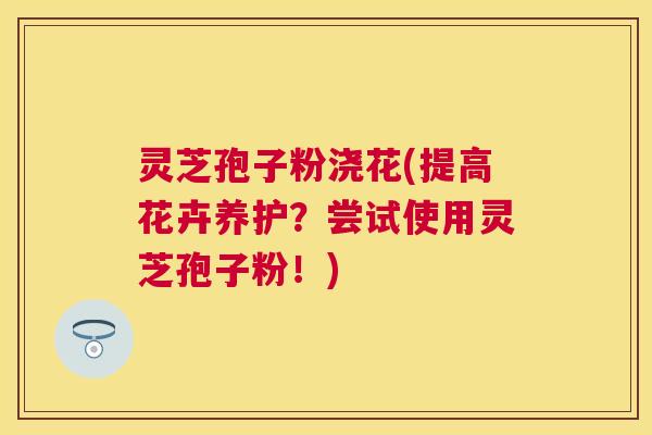 灵芝孢子粉浇花(提高花卉养护?尝试使用灵芝孢子粉!) 灵芝孢子粉浇花(提高花卉养护?尝试使用灵芝孢子粉!)