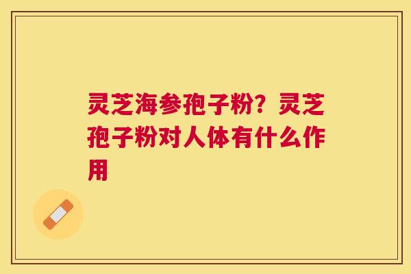 灵芝海参孢子粉?灵芝孢子粉对人体有什么作用 灵芝海参孢子粉?灵芝孢子粉对人体有什么作用