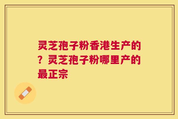 灵芝孢子粉香港生产的？灵芝孢子粉哪里产的正宗