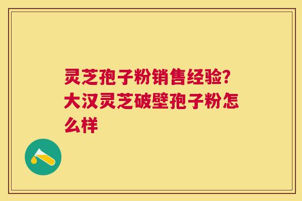 灵芝孢子粉销售经验？大汉灵芝破壁孢子粉怎么样