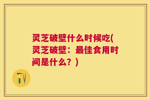 灵芝破壁什么时候吃(灵芝破壁:佳食用时间是什么?) 灵芝破壁什么时候吃(灵芝破壁:佳食用时间是什么?)