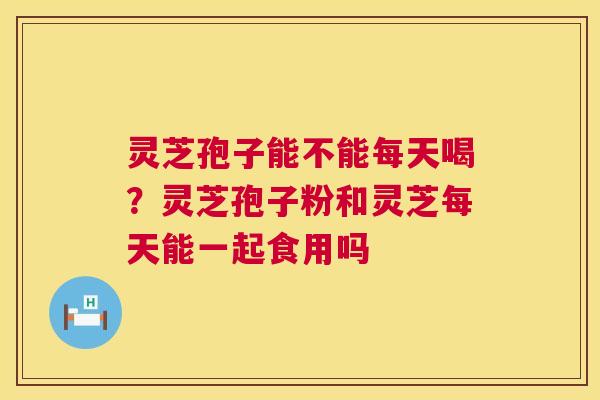 灵芝孢子能不能每天喝?灵芝孢子粉和灵芝每天能一起食用吗 灵芝孢子能不能每天喝?灵芝孢子粉和灵芝每天能一起食用吗