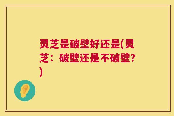 灵芝是破壁好还是(灵芝:破壁还是不破壁?) 灵芝是破壁好还是(灵芝:破壁还是不破壁?)