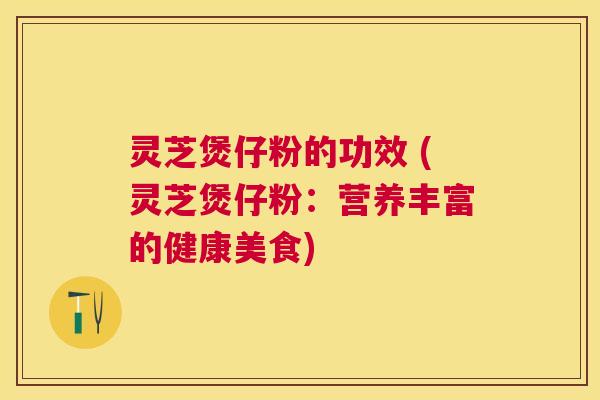 灵芝煲仔粉的功效 (灵芝煲仔粉：营养丰富的健康美食)