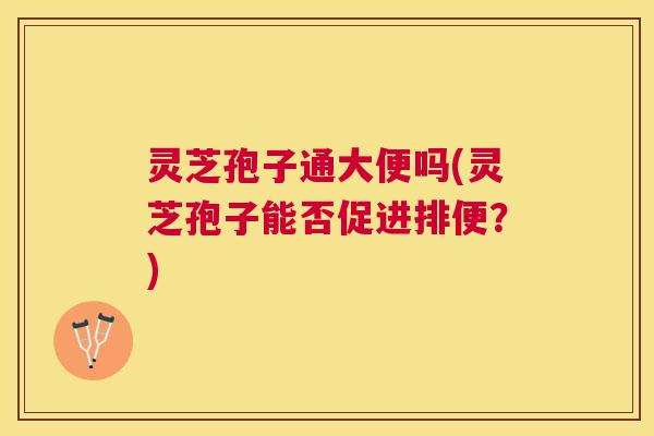 灵芝孢子通大便吗(灵芝孢子能否促进排便?) 灵芝孢子通大便吗(灵芝孢子能否促进排便?)