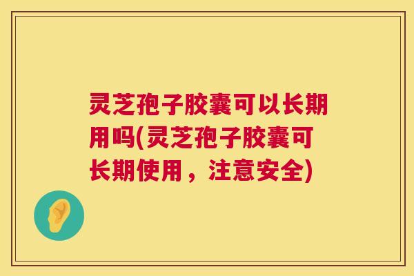灵芝孢子胶囊可以长期用吗(灵芝孢子胶囊可长期使用,注意安全) 灵芝孢子胶囊可以长期用吗(灵芝孢子胶囊可长期使用,注意安全)