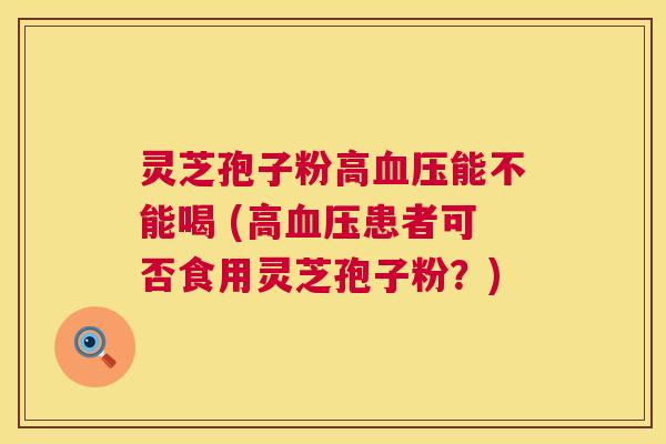 灵芝孢子粉高能不能喝 (高患者可否食用灵芝孢子粉？)