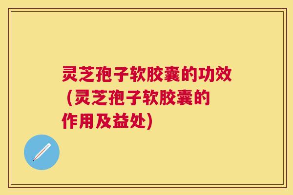 灵芝孢子软胶囊的功效 (灵芝孢子软胶囊的作用及益处)