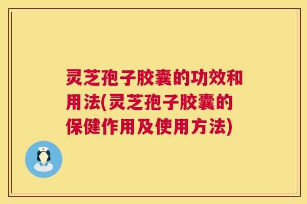 灵芝孢子胶囊的功效和用法(灵芝孢子胶囊的保健作用及使用方法)