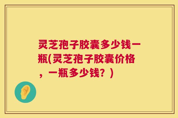 灵芝孢子胶囊多少钱一瓶(灵芝孢子胶囊价格，一瓶多少钱？)