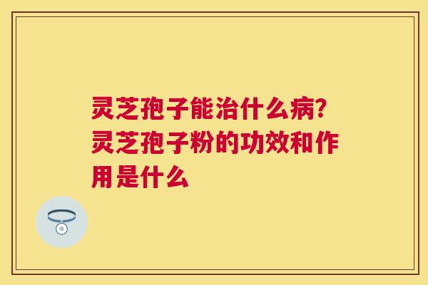 灵芝孢子能什么？灵芝孢子粉的功效和作用是什么