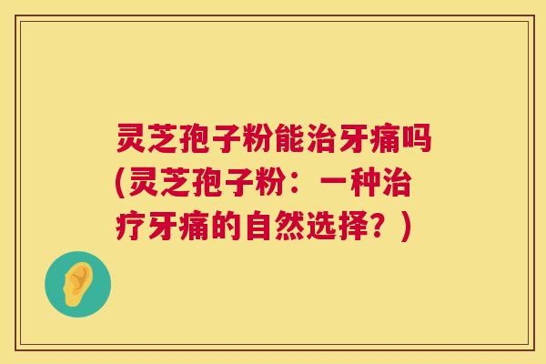 灵芝孢子粉能牙痛吗(灵芝孢子粉：一种牙痛的自然选择？)