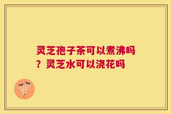 灵芝孢子茶可以煮沸吗？灵芝水可以浇花吗