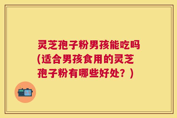 灵芝孢子粉男孩能吃吗(适合男孩食用的灵芝孢子粉有哪些好处?) 灵芝孢子粉男孩能吃吗(适合男孩食用的灵芝孢子粉有哪些好处?)