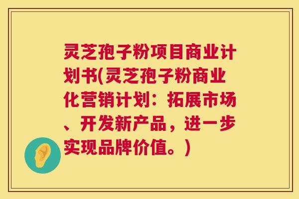 灵芝孢子粉项目商业计划书(灵芝孢子粉商业化营销计划:拓展市场、开发新产品,进一步实现品牌价值。) 灵芝孢子粉项目商业计划书(灵芝孢子粉商业化营销计划:拓展市场、开发新产品,进一步实现品牌价值。)