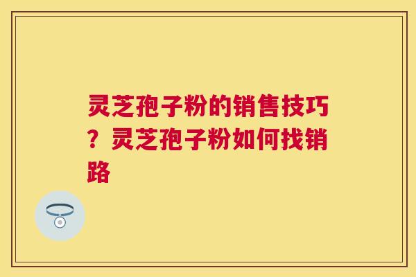 灵芝孢子粉的销售技巧?灵芝孢子粉如何找销路 灵芝孢子粉的销售技巧?灵芝孢子粉如何找销路