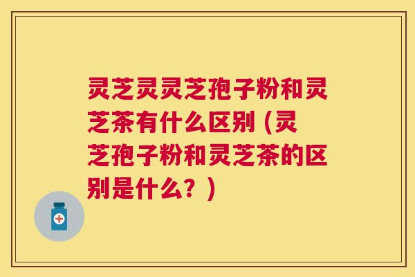 灵芝灵灵芝孢子粉和灵芝茶有什么区别 (灵芝孢子粉和灵芝茶的区别是什么?) 灵芝灵灵芝孢子粉和灵芝茶有什么区别 (灵芝孢子粉和灵芝茶的区别是什么?)