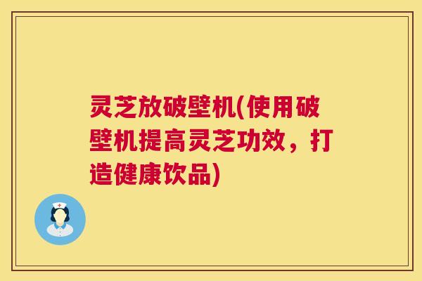 灵芝放破壁机(使用破壁机提高灵芝功效,打造健康饮品) 灵芝放破壁机(使用破壁机提高灵芝功效,打造健康饮品)