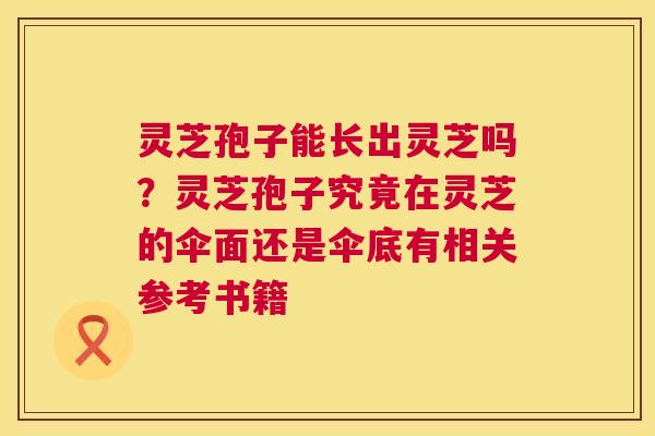 灵芝孢子能长出灵芝吗？灵芝孢子究竟在灵芝的伞面还是伞底有相关参考书籍