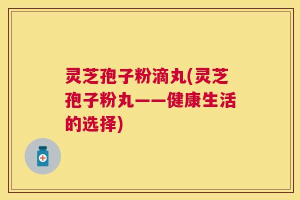 灵芝孢子粉滴丸(灵芝孢子粉丸——健康生活的选择)