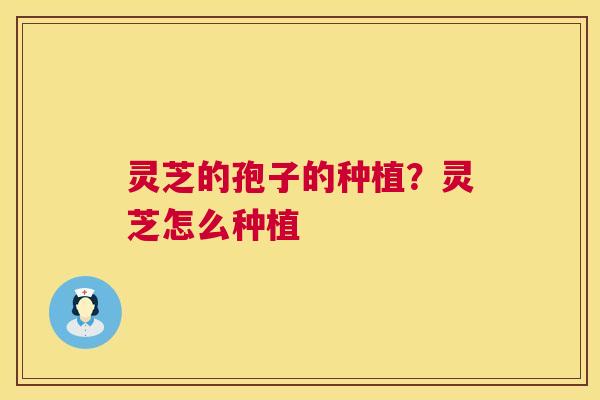 灵芝的孢子的种植?灵芝怎么种植 灵芝的孢子的种植?灵芝怎么种植