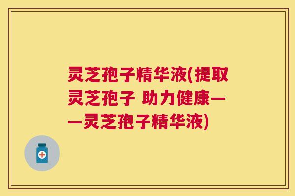 灵芝孢子精华液(提取灵芝孢子 助力健康——灵芝孢子精华液) 灵芝孢子精华液(提取灵芝孢子 助力健康——灵芝孢子精华液)