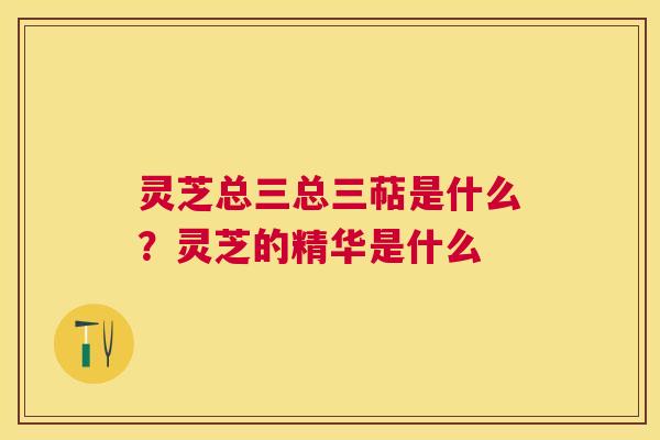 灵芝总三总三萜是什么？灵芝的精华是什么