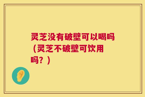 灵芝没有破壁可以喝吗 (灵芝不破壁可饮用吗？)